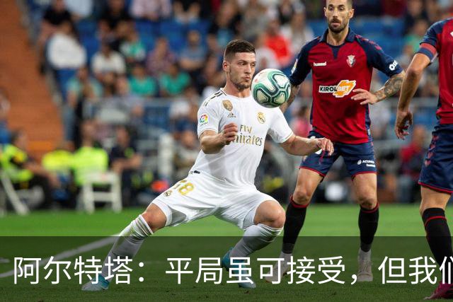 阿尔特塔：平局虽可接受，但我们是冲着胜利来的！萨卡真是个搅局的“四头肌”！